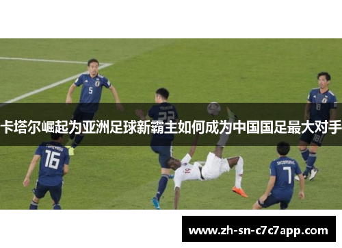 卡塔尔崛起为亚洲足球新霸主如何成为中国国足最大对手 卡塔尔崛起为亚洲足球新霸主如何成为中国国足最大对手